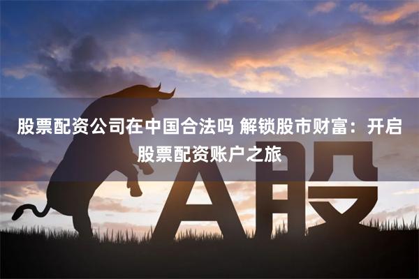 股票配资公司在中国合法吗 解锁股市财富:开启股票配资账户之旅