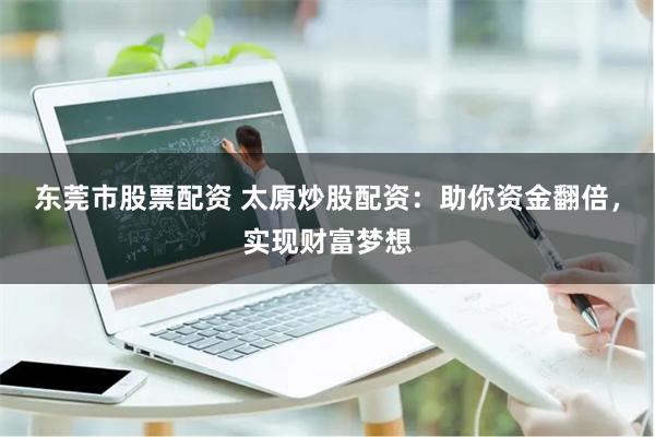 东莞市股票配资 太原炒股配资：助你资金翻倍，实现财富梦想