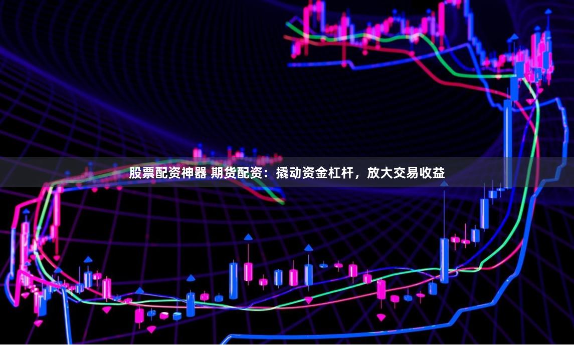 股票配资神器 期货配资：撬动资金杠杆，放大交易收益