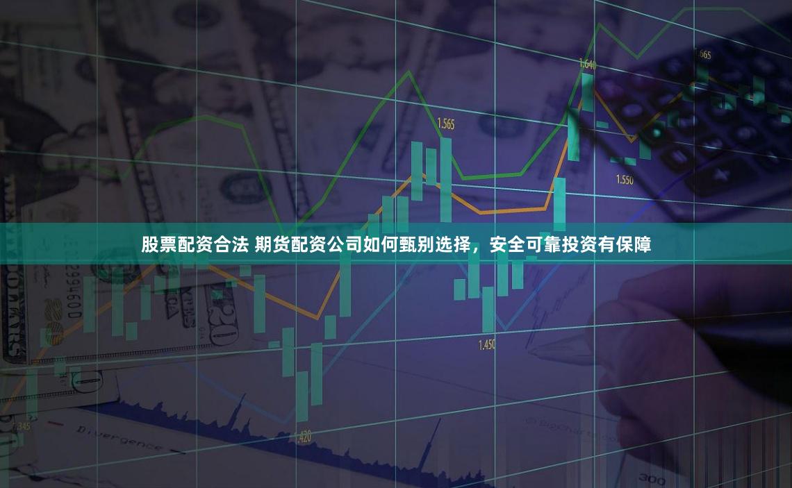 股票配资合法 期货配资公司如何甄别选择，安全可靠投资有保障