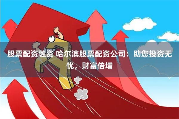 股票配资融资 哈尔滨股票配资公司：助您投资无忧，财富倍增