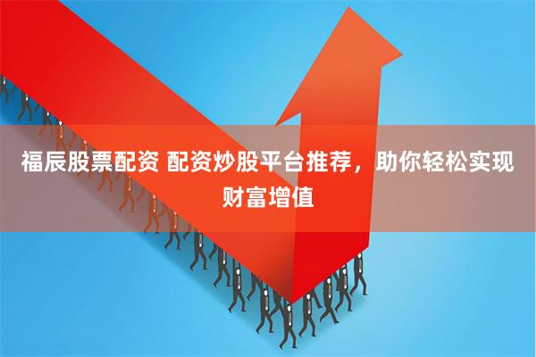 福辰股票配资 配资炒股平台推荐，助你轻松实现财富增值