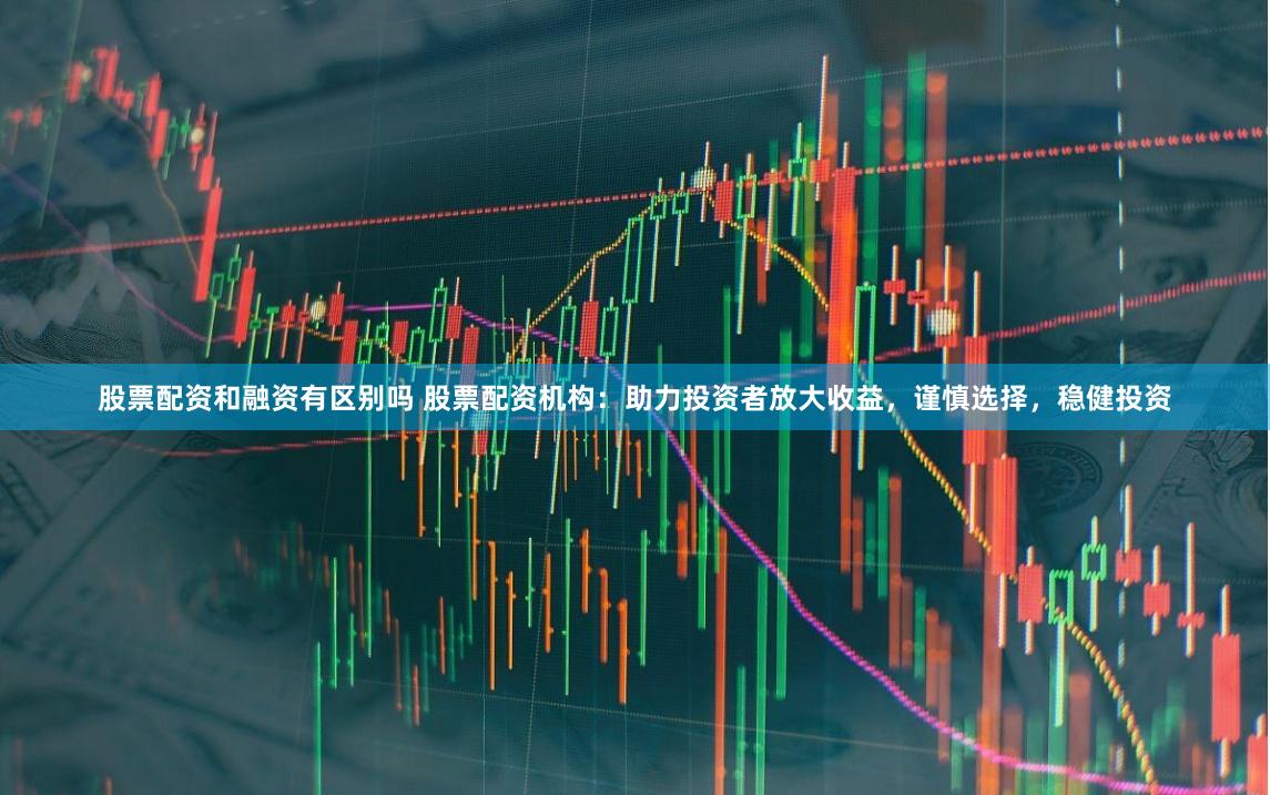 股票配资和融资有区别吗 股票配资机构：助力投资者放大收益，谨慎选择，稳健投资