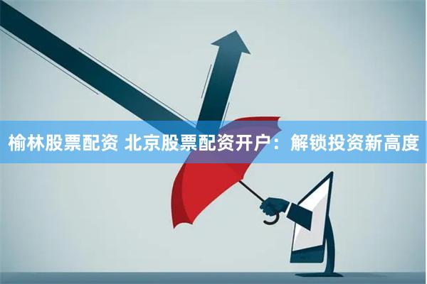 榆林股票配资 北京股票配资开户：解锁投资新高度