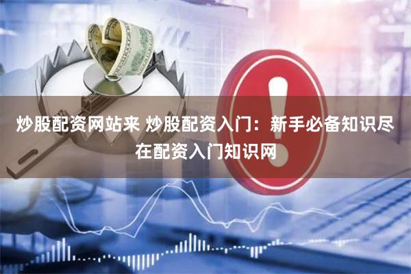 炒股配资网站来 炒股配资入门:新手必备知识尽在配资入门知识网