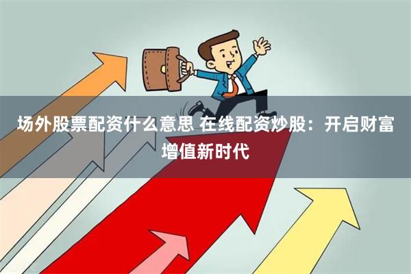 场外股票配资什么意思 在线配资炒股：开启财富增值新时代
