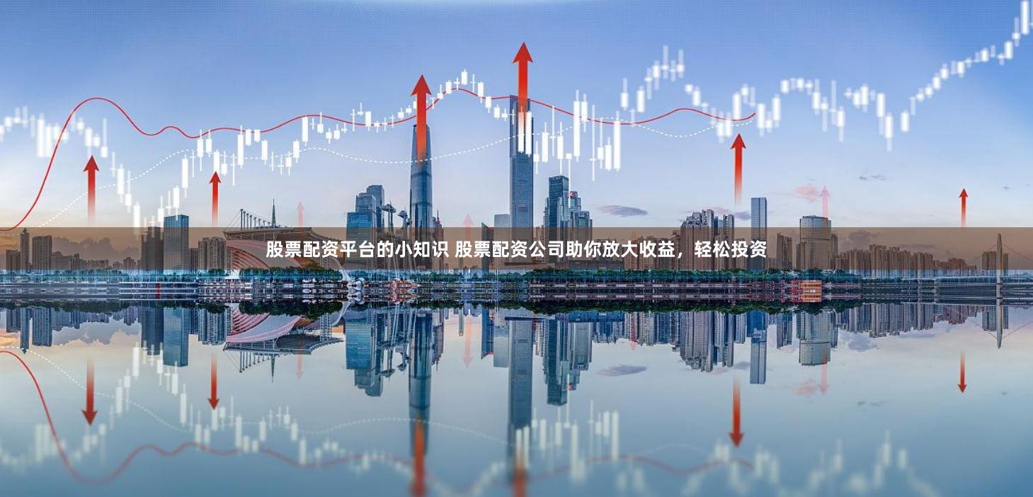 股票配资平台的小知识 股票配资公司助你放大收益，轻松投资
