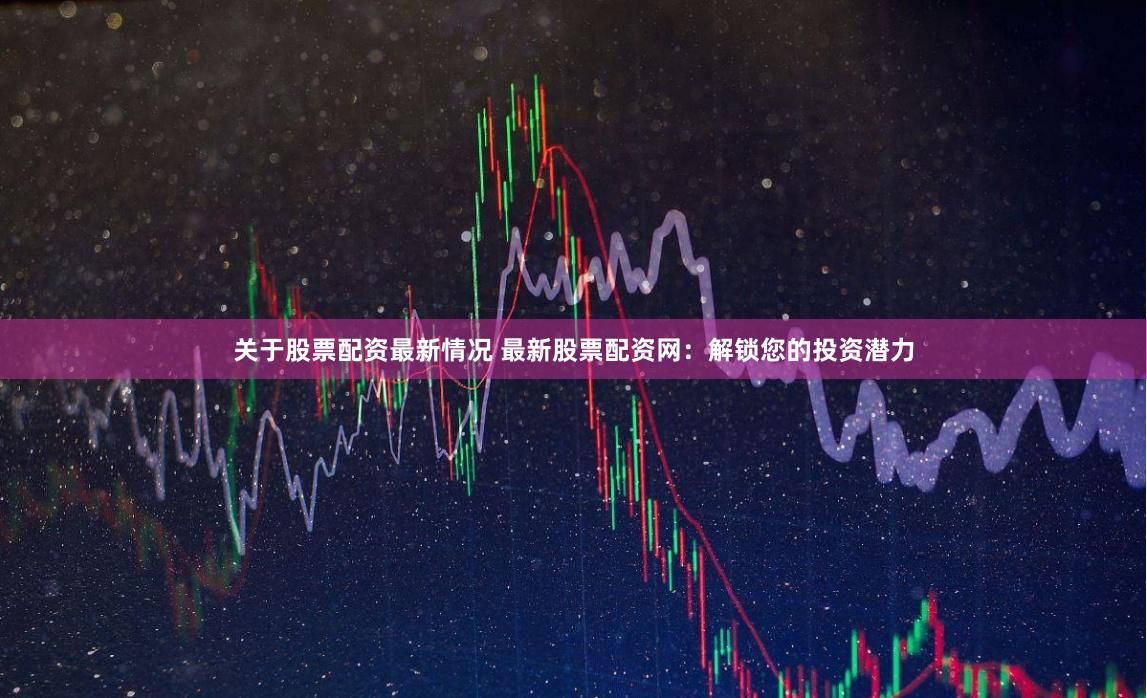 关于股票配资最新情况 最新股票配资网：解锁您的投资潜力