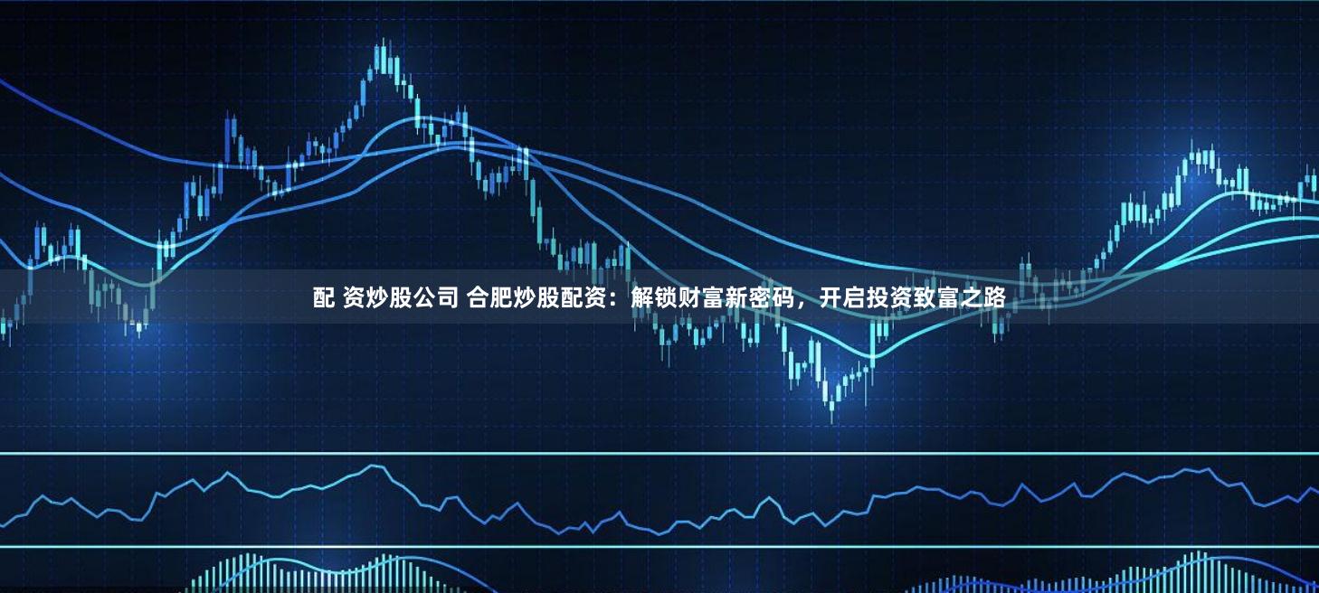 配 资炒股公司 合肥炒股配资：解锁财富新密码，开启投资致富之路