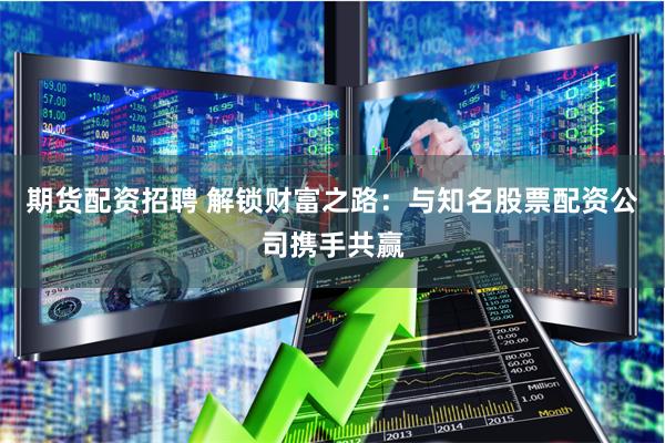 期货配资招聘 解锁财富之路：与知名股票配资公司携手共赢