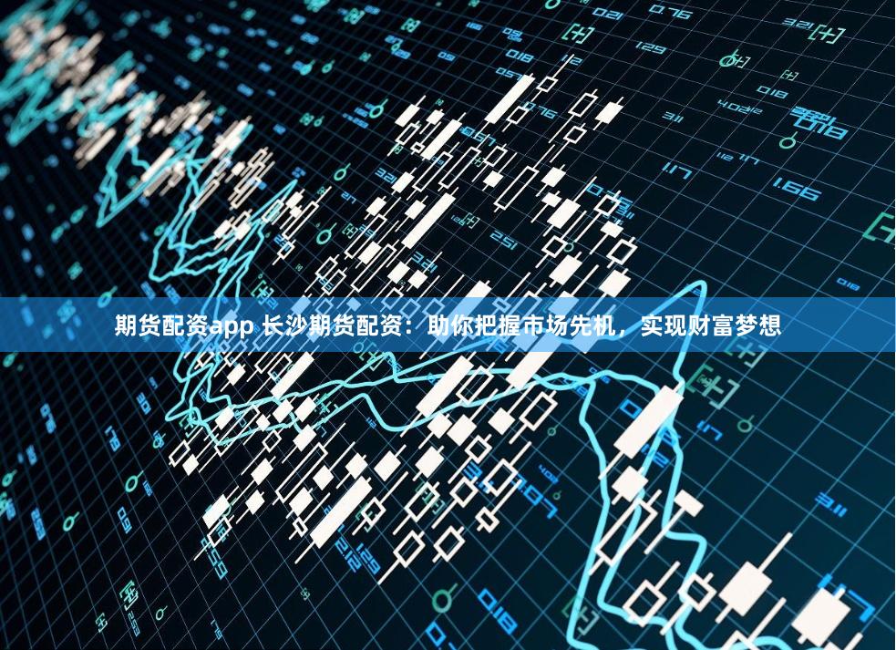 期货配资app 长沙期货配资：助你把握市场先机，实现财富梦想