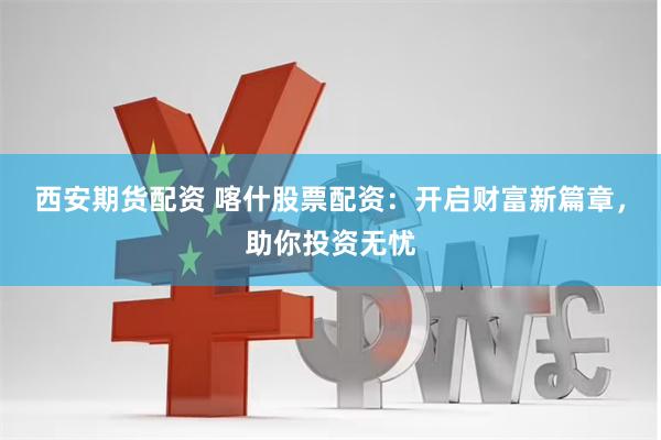 西安期货配资 喀什股票配资：开启财富新篇章，助你投资无忧