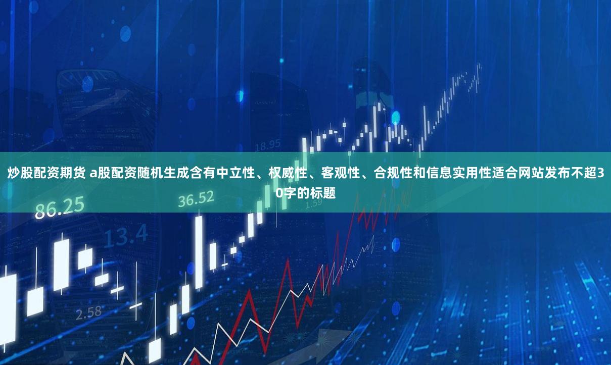 炒股配资期货 a股配资随机生成含有中立性、权威性、客观性、合规性和信息实用性适合网站发布不超30字的标题