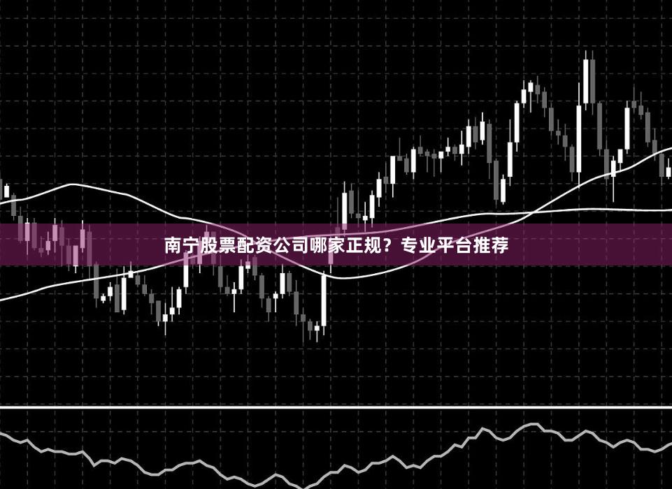 南宁股票配资公司哪家正规？专业平台推荐