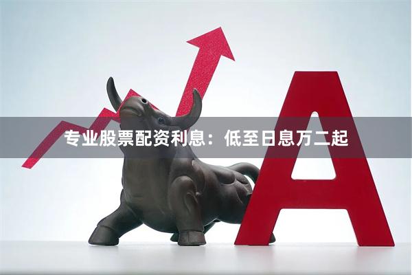 专业股票配资利息：低至日息万二起