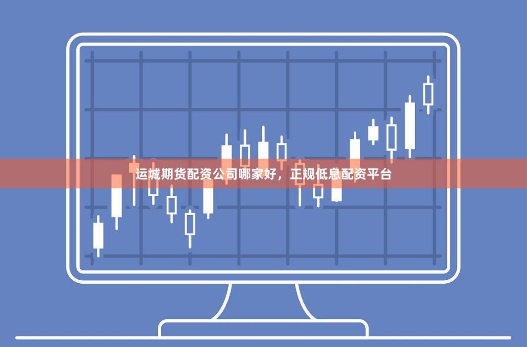 运城期货配资公司哪家好，正规低息配资平台
