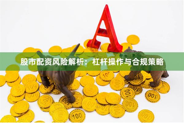 股市配资风险解析：杠杆操作与合规策略