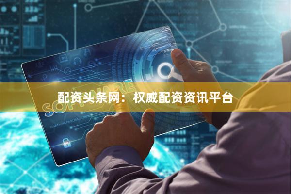 配资头条网：权威配资资讯平台